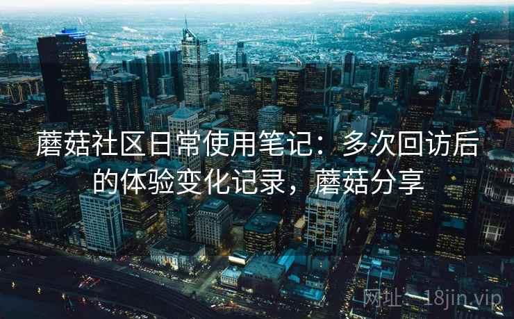 蘑菇社区日常使用笔记：多次回访后的体验变化记录，蘑菇分享
