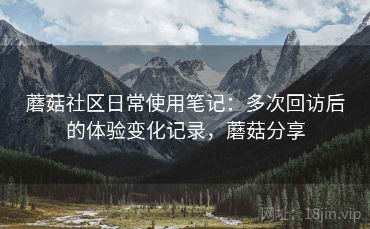 蘑菇社区日常使用笔记：多次回访后的体验变化记录，蘑菇分享