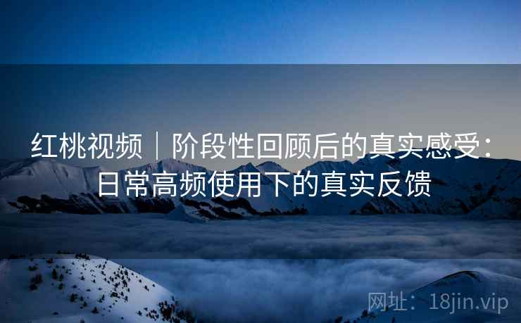 红桃视频｜阶段性回顾后的真实感受：日常高频使用下的真实反馈