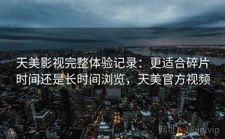 天美影视完整体验记录：更适合碎片时间还是长时间浏览，天美官方视频
