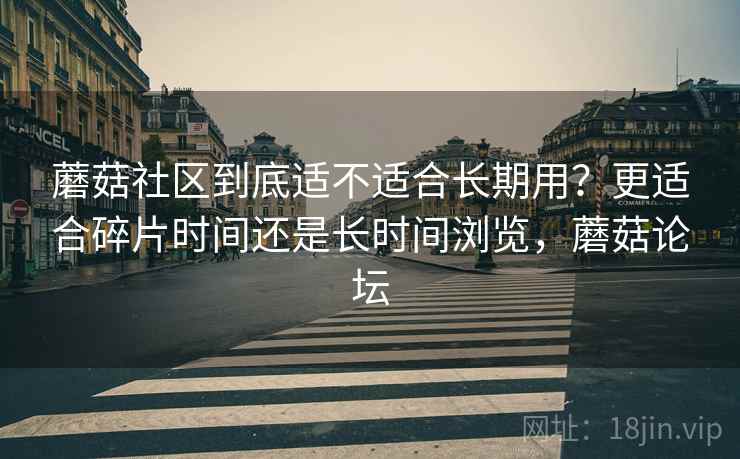 蘑菇社区到底适不适合长期用？更适合碎片时间还是长时间浏览，蘑菇论坛