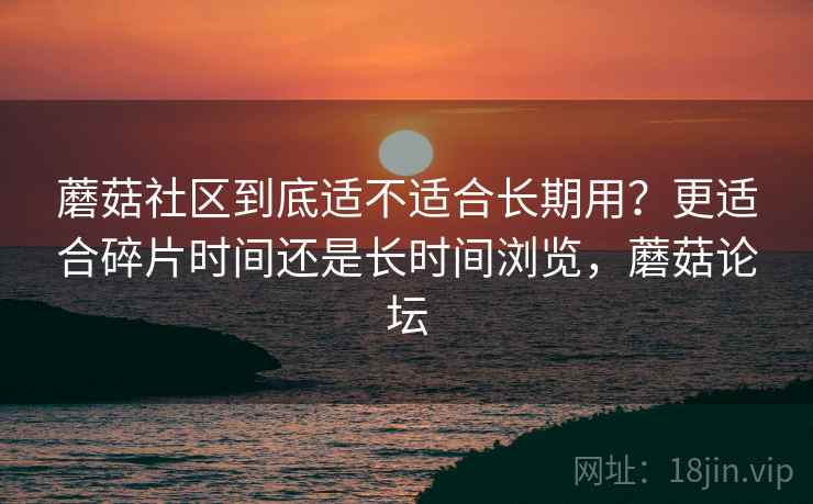 蘑菇社区到底适不适合长期用？更适合碎片时间还是长时间浏览，蘑菇论坛