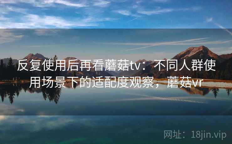 反复使用后再看蘑菇tv：不同人群使用场景下的适配度观察，蘑菇vr