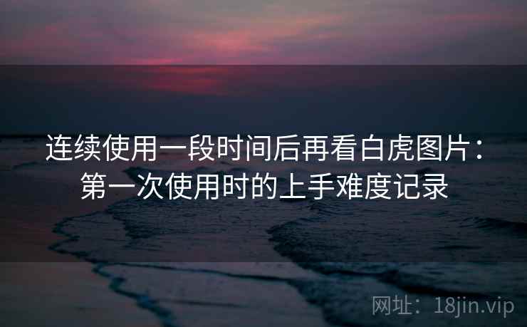 连续使用一段时间后再看白虎图片：第一次使用时的上手难度记录