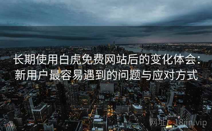 长期使用白虎免费网站后的变化体会：新用户最容易遇到的问题与应对方式