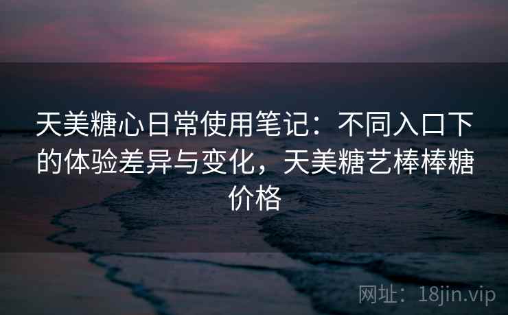 天美糖心日常使用笔记：不同入口下的体验差异与变化，天美糖艺棒棒糖价格