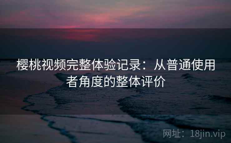 樱桃视频完整体验记录：从普通使用者角度的整体评价