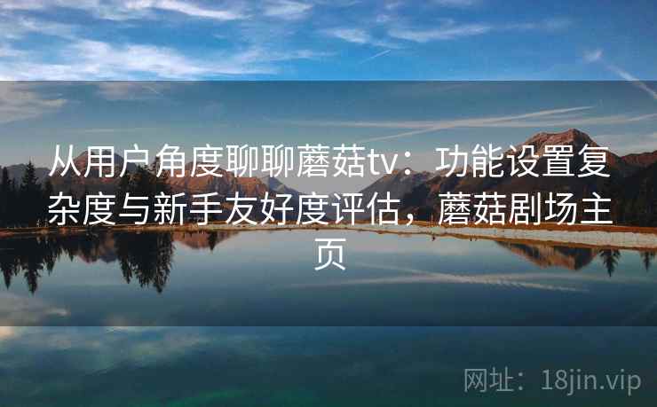 从用户角度聊聊蘑菇tv：功能设置复杂度与新手友好度评估，蘑菇剧场主页