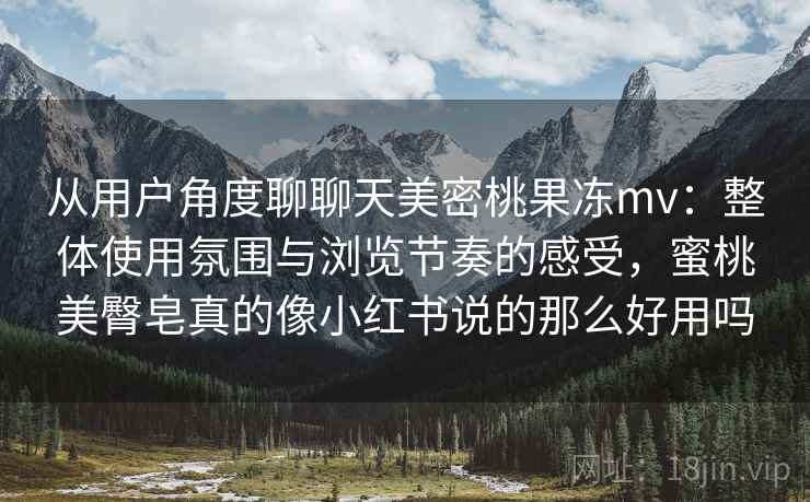 从用户角度聊聊天美密桃果冻mv：整体使用氛围与浏览节奏的感受，蜜桃美臀皂真的像小红书说的那么好用吗