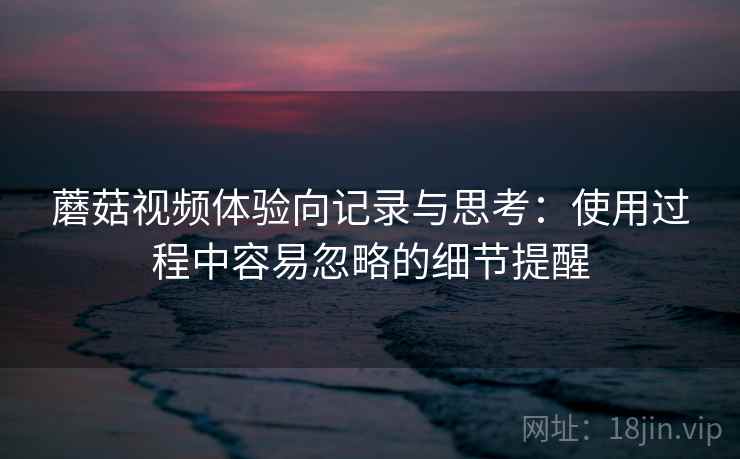 蘑菇视频体验向记录与思考：使用过程中容易忽略的细节提醒