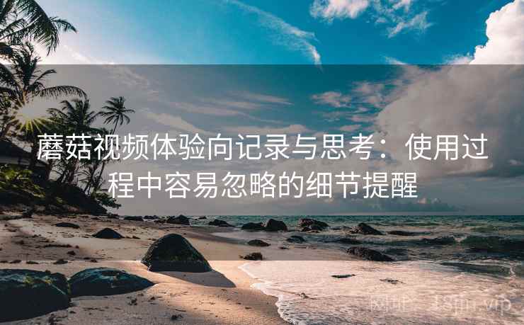 蘑菇视频体验向记录与思考：使用过程中容易忽略的细节提醒