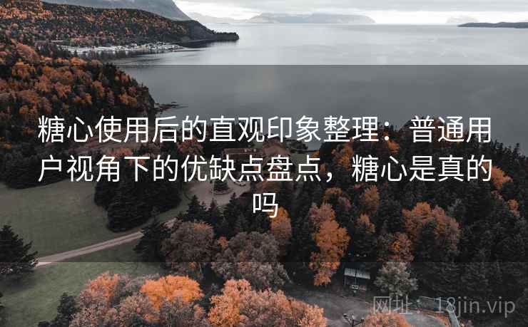 糖心使用后的直观印象整理：普通用户视角下的优缺点盘点，糖心是真的吗
