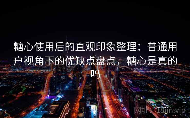糖心使用后的直观印象整理：普通用户视角下的优缺点盘点，糖心是真的吗