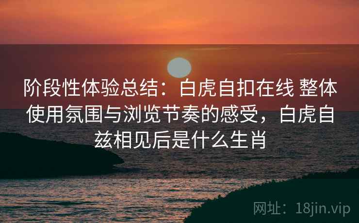 阶段性体验总结：白虎自扣在线 整体使用氛围与浏览节奏的感受，白虎自兹相见后是什么生肖