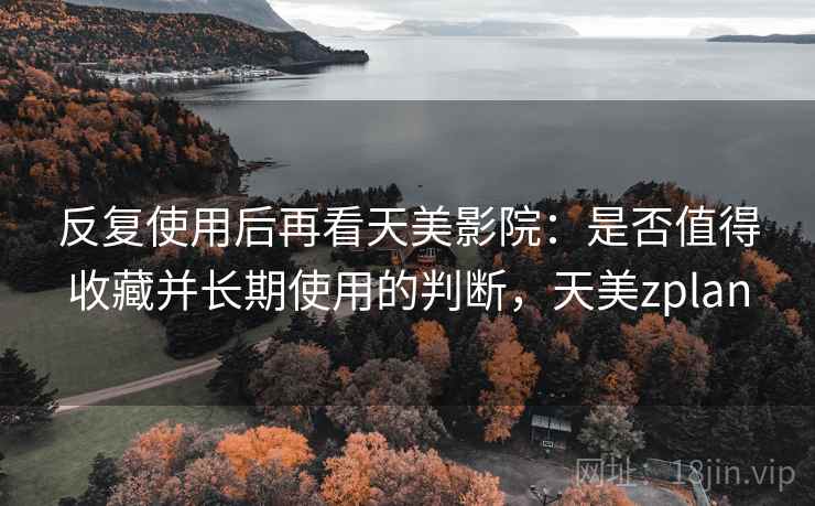 反复使用后再看天美影院：是否值得收藏并长期使用的判断，天美zplan