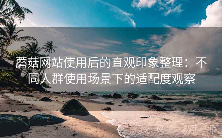 蘑菇网站使用后的直观印象整理：不同人群使用场景下的适配度观察