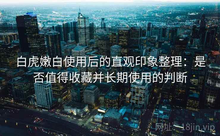 白虎嫩白使用后的直观印象整理：是否值得收藏并长期使用的判断