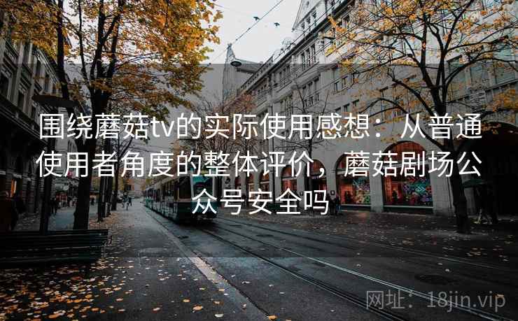 围绕蘑菇tv的实际使用感想：从普通使用者角度的整体评价，蘑菇剧场公众号安全吗