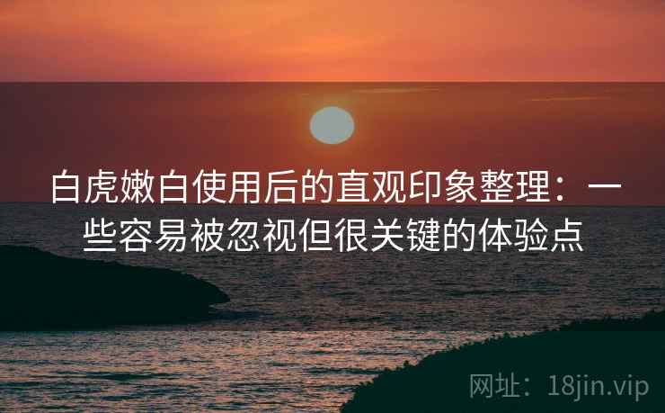 白虎嫩白使用后的直观印象整理：一些容易被忽视但很关键的体验点