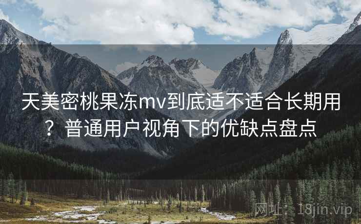 天美密桃果冻mv到底适不适合长期用？普通用户视角下的优缺点盘点