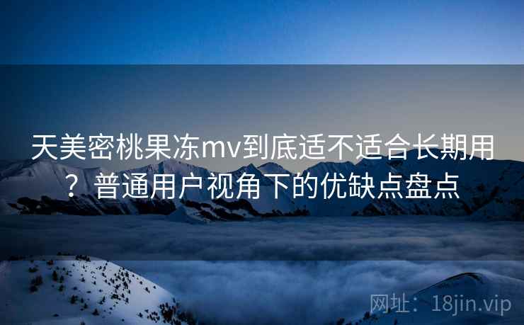 天美密桃果冻mv到底适不适合长期用？普通用户视角下的优缺点盘点