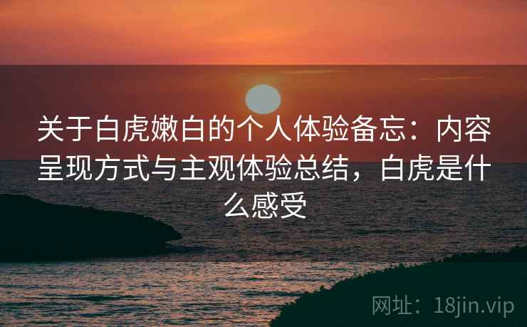 关于白虎嫩白的个人体验备忘：内容呈现方式与主观体验总结，白虎是什么感受