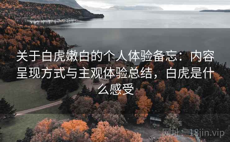 关于白虎嫩白的个人体验备忘：内容呈现方式与主观体验总结，白虎是什么感受