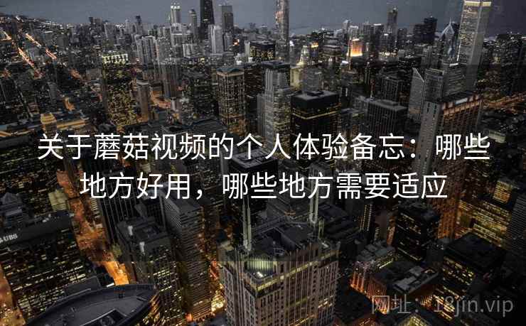 关于蘑菇视频的个人体验备忘：哪些地方好用，哪些地方需要适应