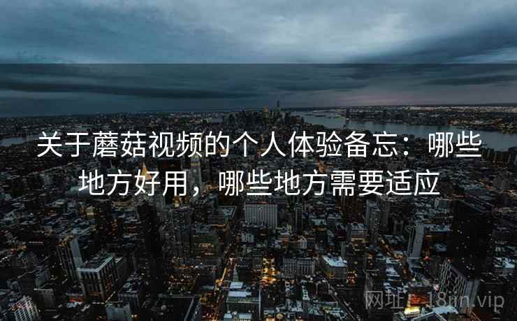 关于蘑菇视频的个人体验备忘：哪些地方好用，哪些地方需要适应