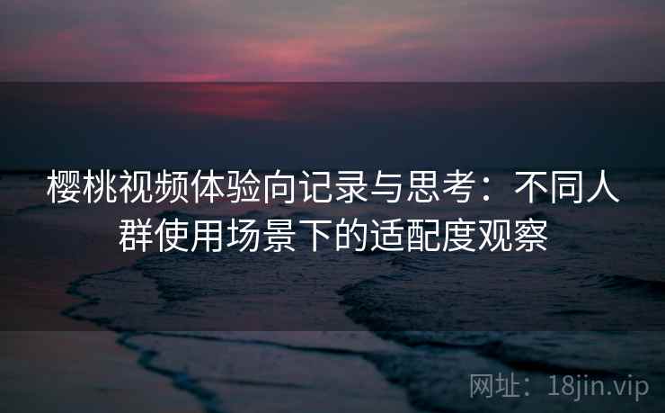 樱桃视频体验向记录与思考：不同人群使用场景下的适配度观察