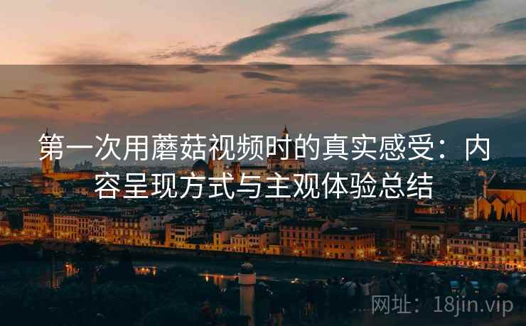 第一次用蘑菇视频时的真实感受：内容呈现方式与主观体验总结