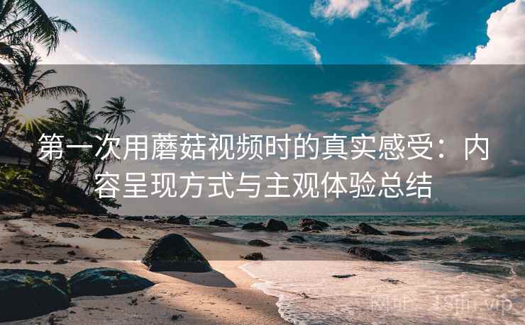 第一次用蘑菇视频时的真实感受：内容呈现方式与主观体验总结