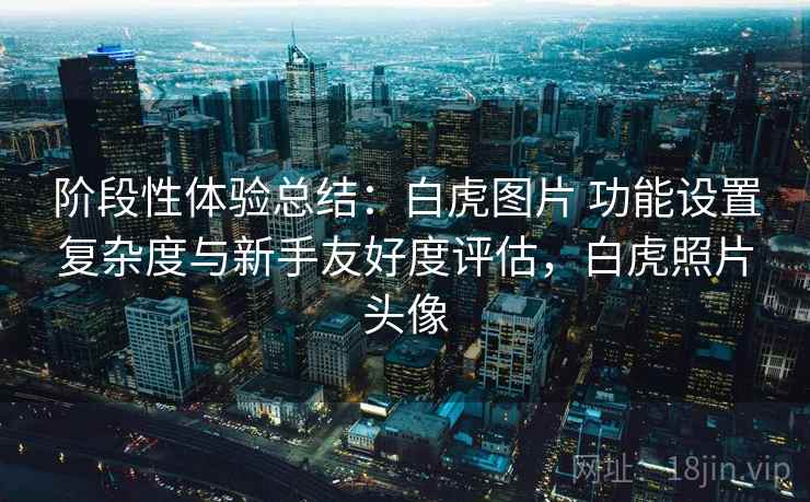 阶段性体验总结：白虎图片 功能设置复杂度与新手友好度评估，白虎照片头像