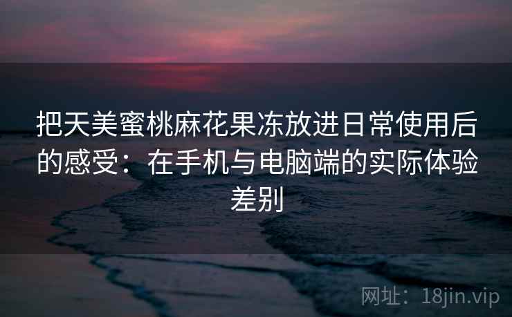 把天美蜜桃麻花果冻放进日常使用后的感受：在手机与电脑端的实际体验差别