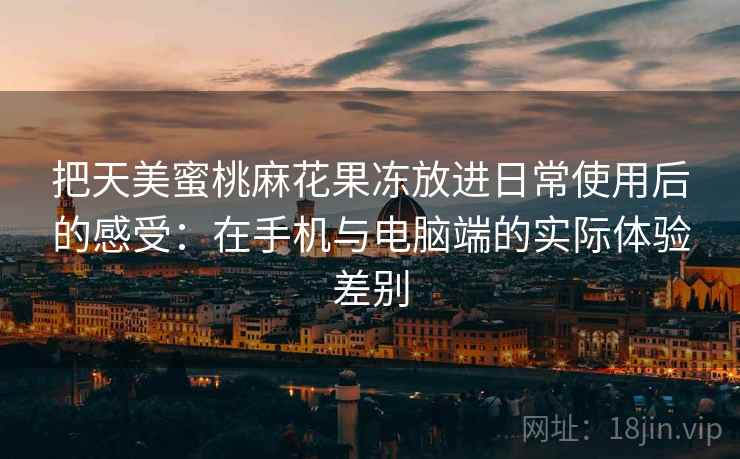 把天美蜜桃麻花果冻放进日常使用后的感受：在手机与电脑端的实际体验差别