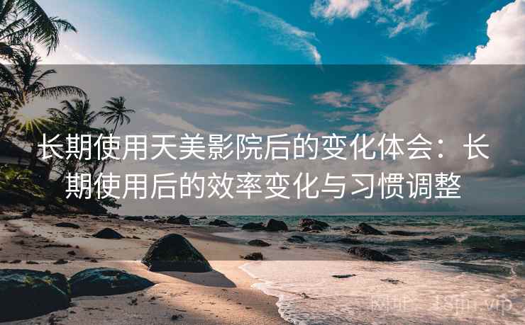 长期使用天美影院后的变化体会：长期使用后的效率变化与习惯调整