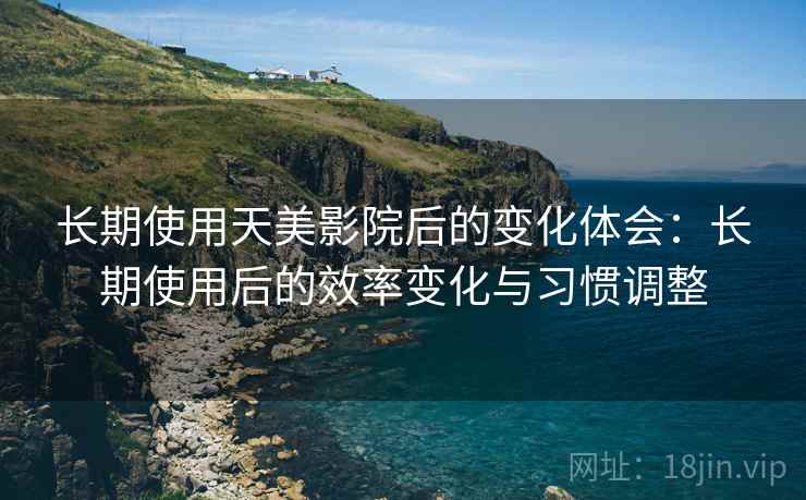 长期使用天美影院后的变化体会：长期使用后的效率变化与习惯调整