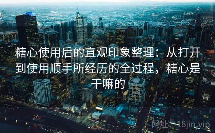 糖心使用后的直观印象整理：从打开到使用顺手所经历的全过程，糖心是干嘛的