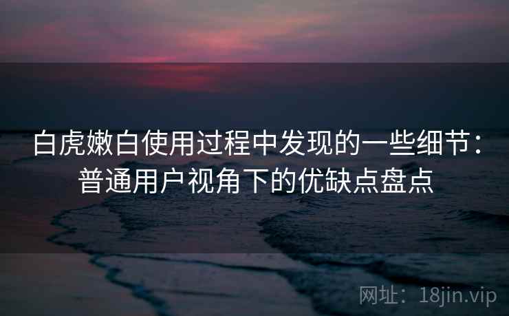 白虎嫩白使用过程中发现的一些细节：普通用户视角下的优缺点盘点