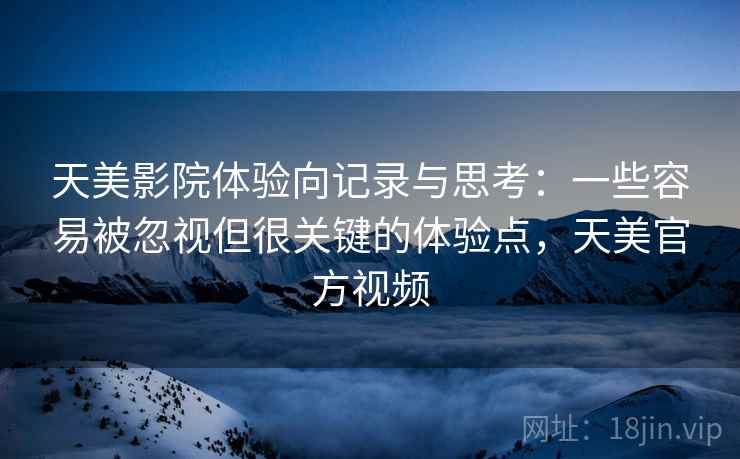 天美影院体验向记录与思考：一些容易被忽视但很关键的体验点，天美官方视频