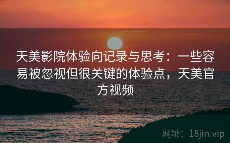 天美影院体验向记录与思考：一些容易被忽视但很关键的体验点，天美官方视频