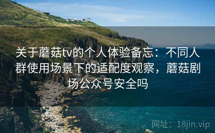 关于蘑菇tv的个人体验备忘：不同人群使用场景下的适配度观察，蘑菇剧场公众号安全吗