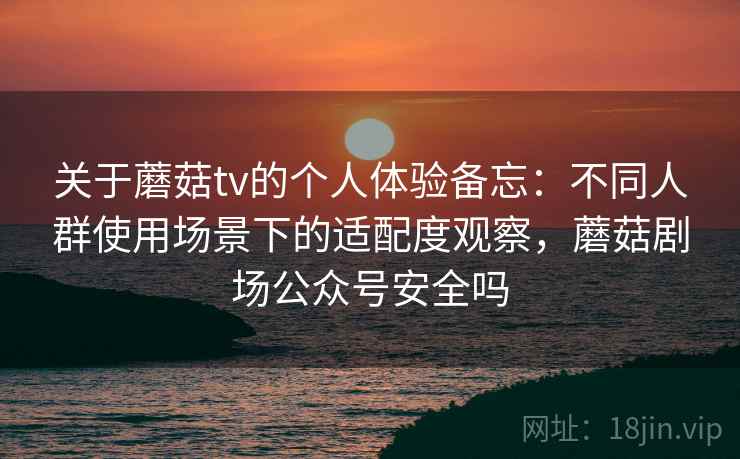 关于蘑菇tv的个人体验备忘：不同人群使用场景下的适配度观察，蘑菇剧场公众号安全吗