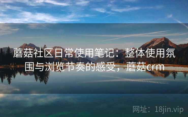蘑菇社区日常使用笔记：整体使用氛围与浏览节奏的感受，蘑菇crm