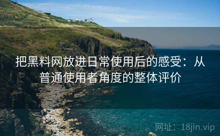 把黑料网放进日常使用后的感受：从普通使用者角度的整体评价