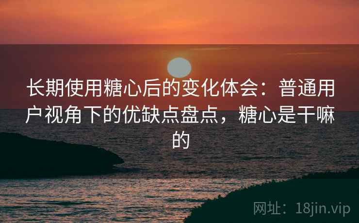 长期使用糖心后的变化体会：普通用户视角下的优缺点盘点，糖心是干嘛的