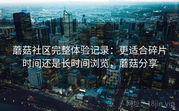 蘑菇社区完整体验记录：更适合碎片时间还是长时间浏览，蘑菇分享