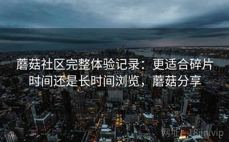 蘑菇社区完整体验记录：更适合碎片时间还是长时间浏览，蘑菇分享