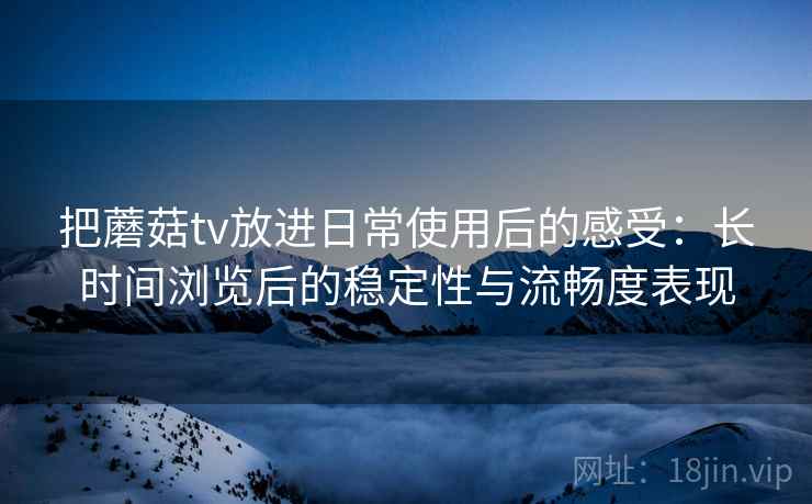 把蘑菇tv放进日常使用后的感受：长时间浏览后的稳定性与流畅度表现
