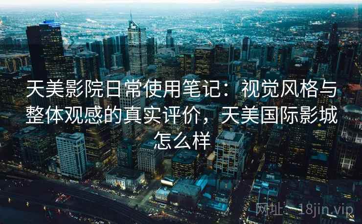 天美影院日常使用笔记：视觉风格与整体观感的真实评价，天美国际影城怎么样